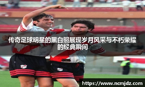 传奇足球明星的黑白照展现岁月风采与不朽荣耀的经典瞬间